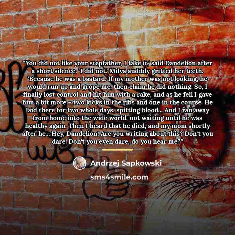 “You did not like your stepfather, I take it,’ said Dandelion after a short silence. ‘I did not.’ Milva audibly gritted her teeth. ‘Because he was a bastard. If my mother was not looking, he would run up and grope me, then claim he did nothing. So, I finally lost control and hit him with a rake…” quote by Andrzej Sapkowski