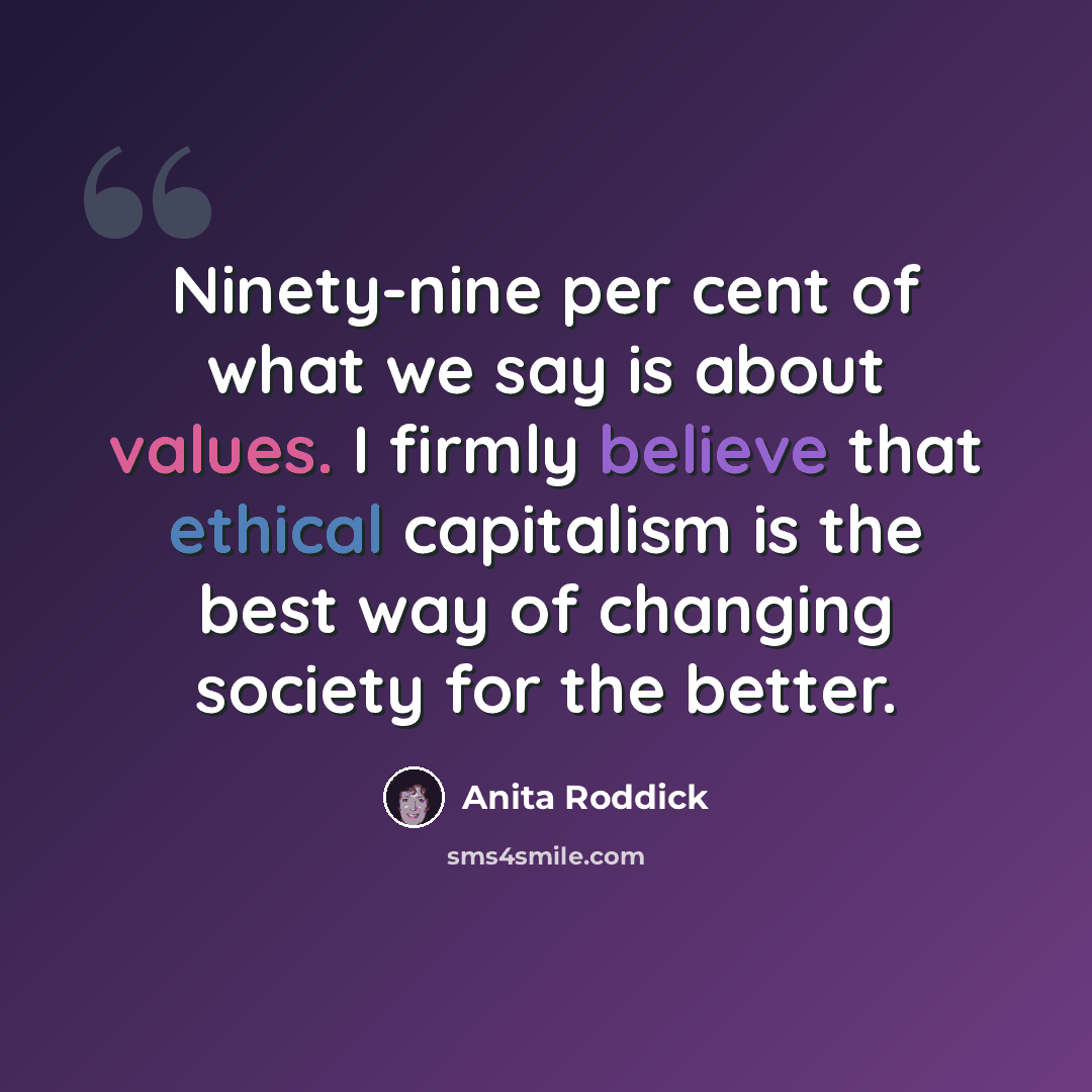 “Ninety-nine per cent of what we say is about values. I firmly believe that ethical capitalism is the best way of changing society for the better.” quote by Anita Roddick