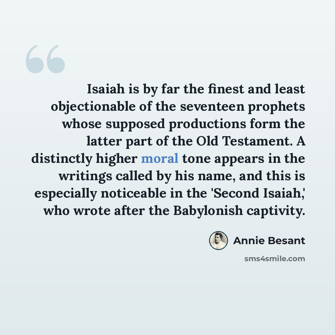 “Isaiah is by far the finest and least objectionable of the seventeen prophets whose supposed productions form the latter part of the Old Testament. A distinctly higher moral tone appears in the writings called by his name, and this is especially noticeable in the 'Second Isaiah,' who wrote after…” quote by Annie Besant