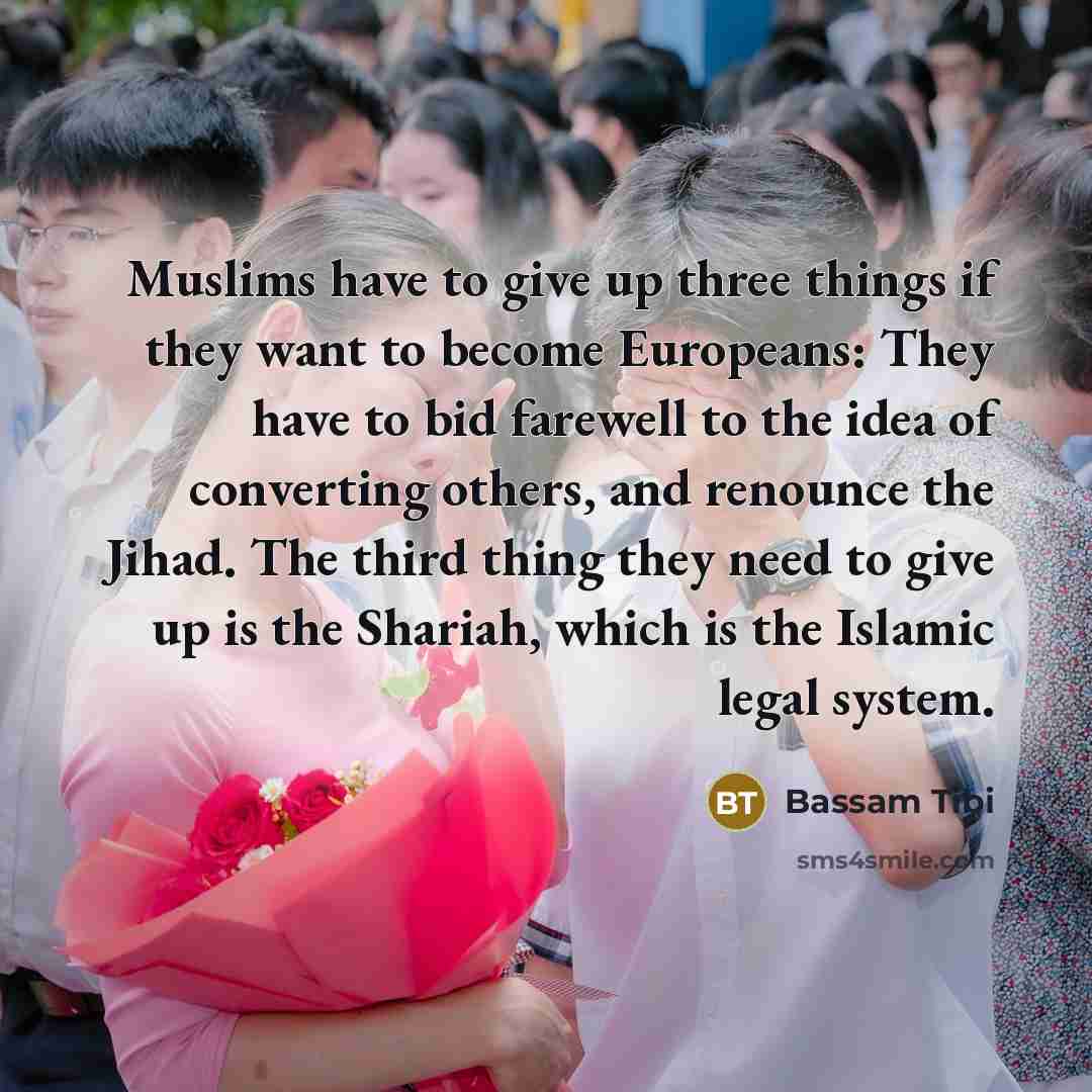 “Muslims have to give up three things if they want to become Europeans: They have to bid farewell to the idea of converting others, and renounce the Jihad. The third thing they need to give up is the Shariah, which is the Islamic legal system.” quote by Bassam Tibi
