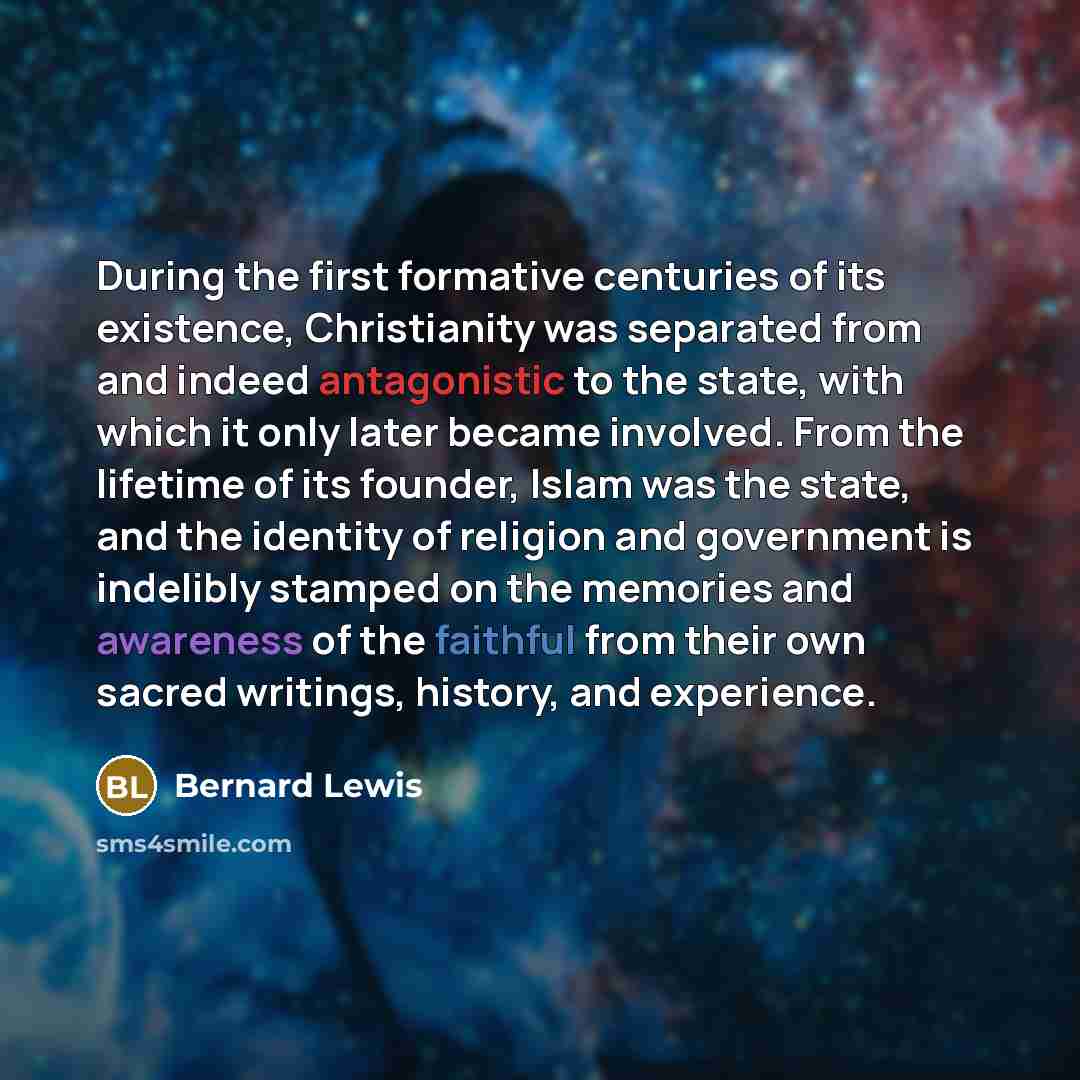 “During the first formative centuries of its existence, Christianity was separated from and indeed antagonistic to the state, with which it only later became involved. From the lifetime of its founder, Islam was the state, and the identity of religion and government is indelibly stamped on the…” quote by Bernard Lewis