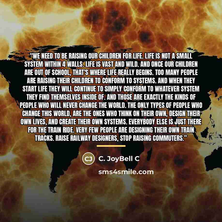 “We need to be raising our children for LIFE. Life is not a small system within 4 walls. Life is vast and wild. And once our children are out of school, that's where life really begins. Too many people are raising their children to conform to systems. And when they start life they will continue to…” quote by C. JoyBell C