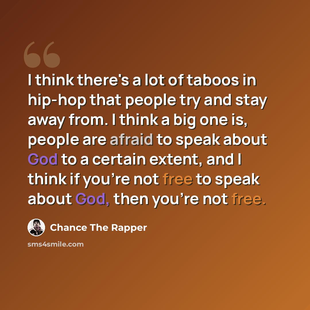 “I think there's a lot of taboos in hip-hop that people try and stay away from. I think a big one is, people are afraid to speak about God to a certain extent, and I think if you're not free to speak about God, then you're not free.” quote by Chance The Rapper