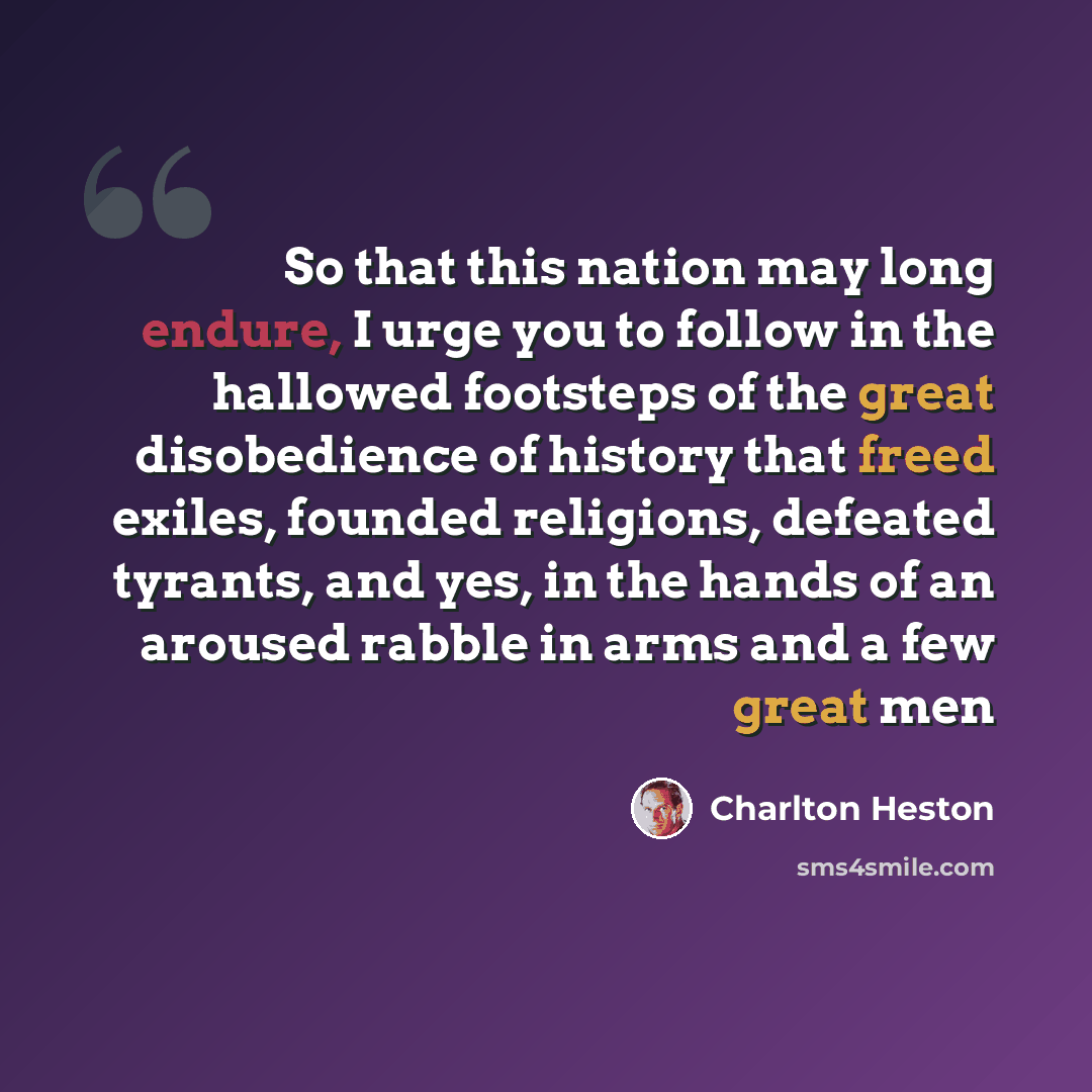 “So that this nation may long endure, I urge you to follow in the hallowed footsteps of the great disobedience of history that freed exiles, founded religions, defeated tyrants, and yes, in the hands of an aroused rabble in arms and a few great men” quote by Charlton Heston