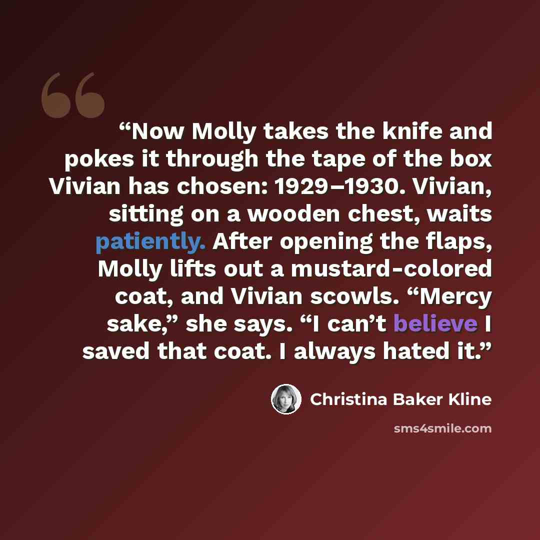 “Now Molly takes the knife and pokes it through the tape of the box Vivian has chosen: 1929–1930. Vivian, sitting on a wooden chest, waits patiently. After opening the flaps, Molly lifts out a mustard-colored coat, and Vivian scowls. “Mercy sake,” she says. “I can’t believe I saved that coat. I…” quote by Christina Baker Kline
