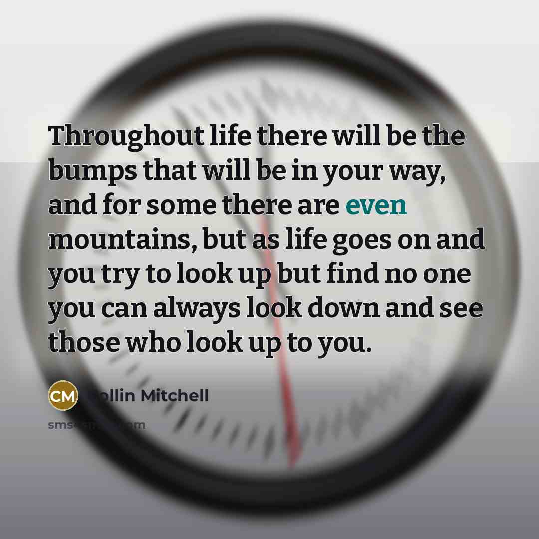 “Throughout life there will be the bumps that will be in your way, and for some there are even mountains, but as life goes on and you try to look up but find no one you can always look down and see those who look up to you.” quote by Collin Mitchell