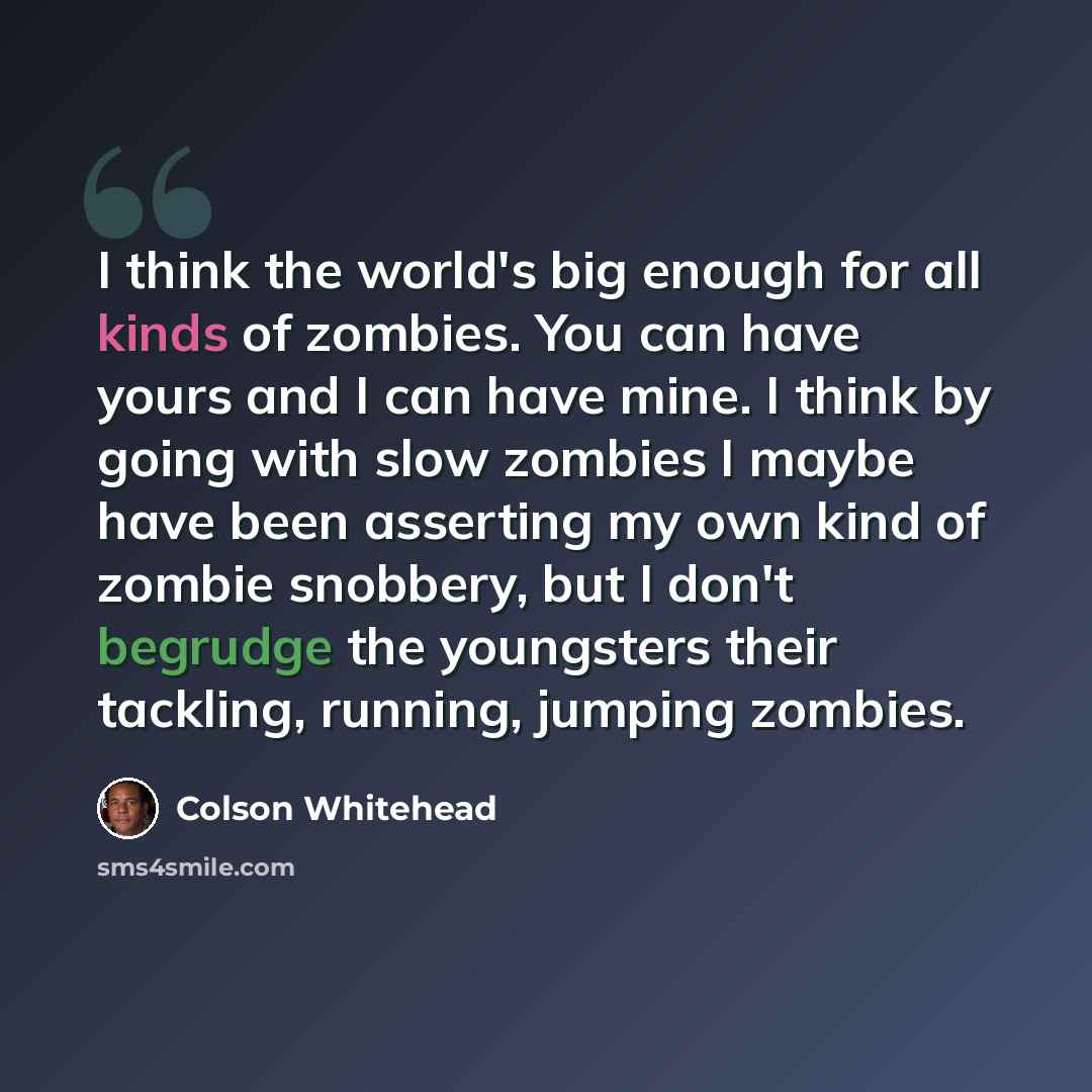 “I think the world's big enough for all kinds of zombies. You can have yours and I can have mine. I think by going with slow zombies I maybe have been asserting my own kind of zombie snobbery, but I don't begrudge the youngsters their tackling, running, jumping zombies.” quote by Colson Whitehead