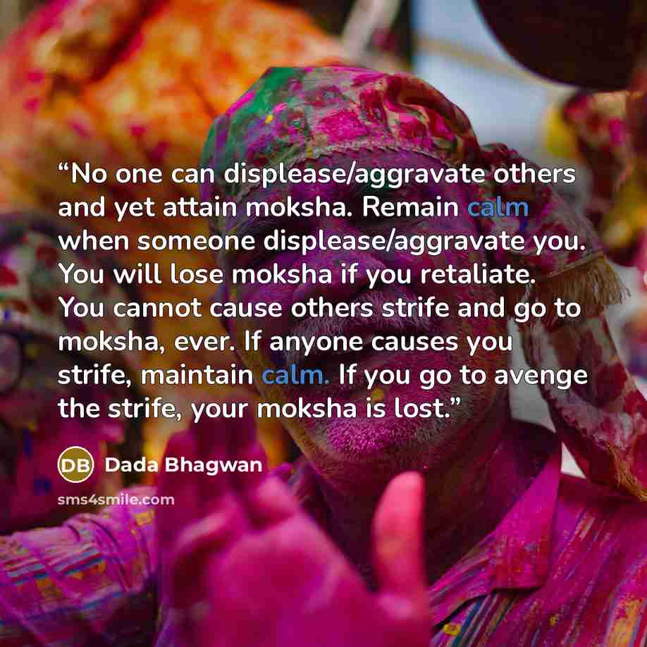 “No one can displease/aggravate others and yet attain moksha. Remain calm when someone displease/aggravate you. You will lose moksha if you retaliate. You cannot cause others strife and go to moksha, ever. If anyone causes you strife, maintain calm. If you go to avenge the strife, your moksha is…” quote by Dada Bhagwan