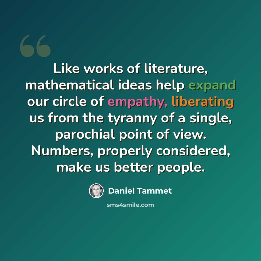 “Like works of literature, mathematical ideas help expand our circle of empathy, liberating us from the tyranny of a single, parochial point of view. Numbers, properly considered, make us better people.” quote by Daniel Tammet