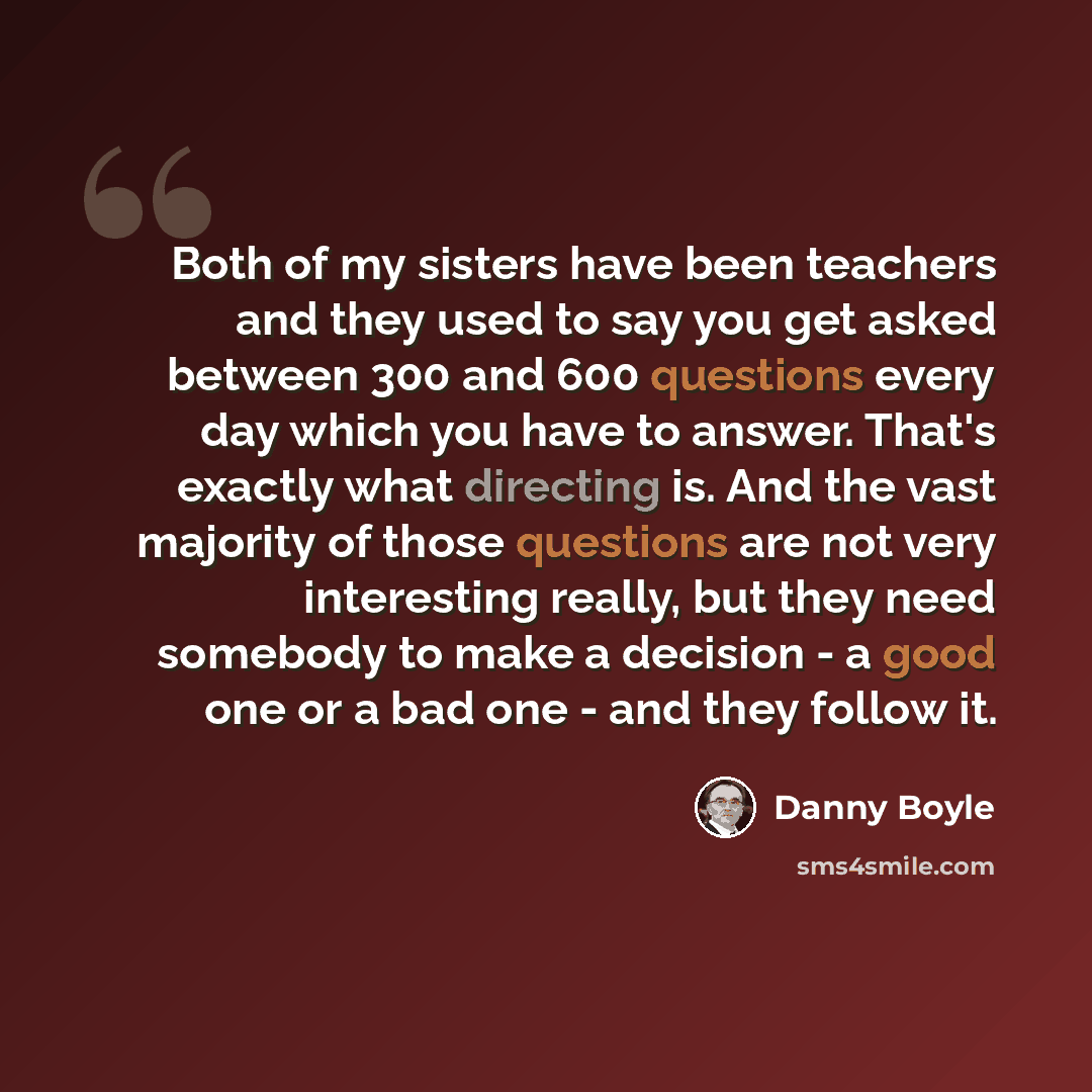 “Both of my sisters have been teachers and they used to say you get asked between 300 and 600 questions every day which you have to answer. That's exactly what directing is. And the vast majority of those questions are not very interesting really, but they need somebody to make a decision - a good…” quote by Danny Boyle