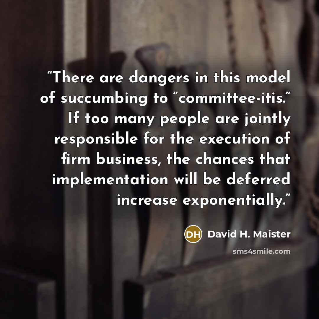 “There are dangers in this model of succumbing to “committee-itis.” If too many people are jointly responsible for the execution of firm business, the chances that implementation will be deferred increase exponentially.” quote by David H. Maister