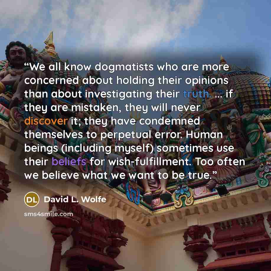 “We all know dogmatists who are more concerned about holding their opinions than about investigating their truth. ... if they are mistaken, they will never discover it; they have condemned themselves to perpetual error. Human beings (including myself) sometimes use their beliefs for…” quote by David L. Wolfe
