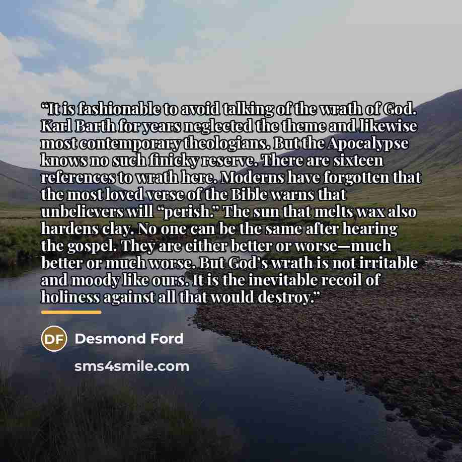 “It is fashionable to avoid talking of the wrath of God. Karl Barth for years neglected the theme and likewise most contemporary theologians. But the Apocalypse knows no such finicky reserve. There are sixteen references to wrath here. Moderns have forgotten that the most loved verse of the Bible…” quote by Desmond Ford