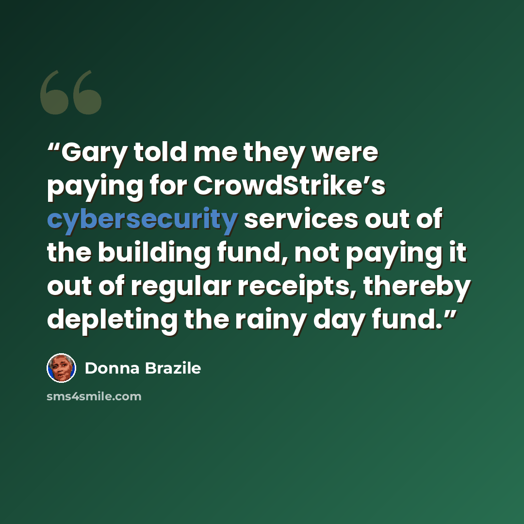 “Gary told me they were paying for CrowdStrike’s cybersecurity services out of the building fund, not paying it out of regular receipts, thereby depleting the rainy day fund.” quote by Donna Brazile