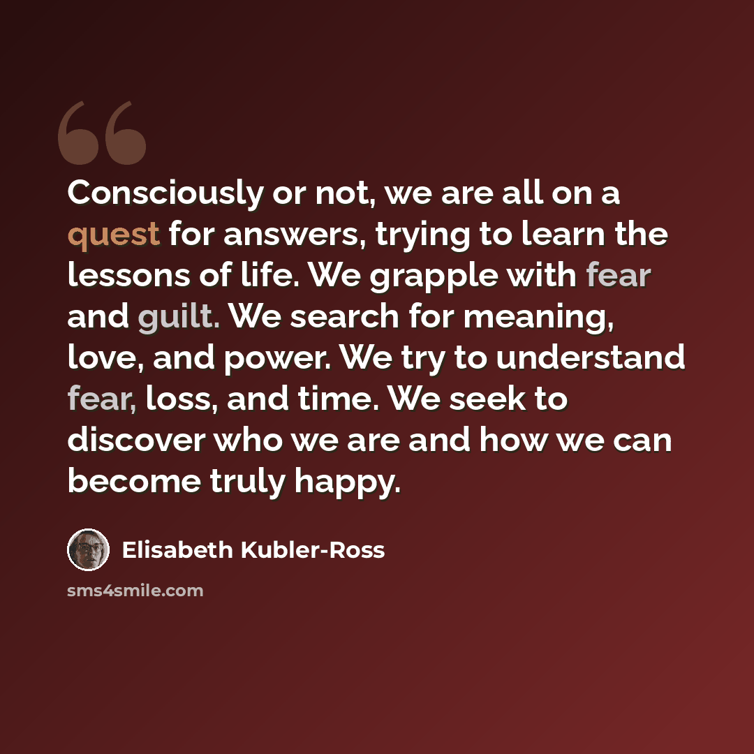 “Consciously or not, we are all on a quest for answers, trying to learn the lessons of life. We grapple with fear and guilt. We search for meaning, love, and power. We try to understand fear, loss, and time. We seek to discover who we are and how we can become truly happy.” quote by Elisabeth Kubler-Ross
