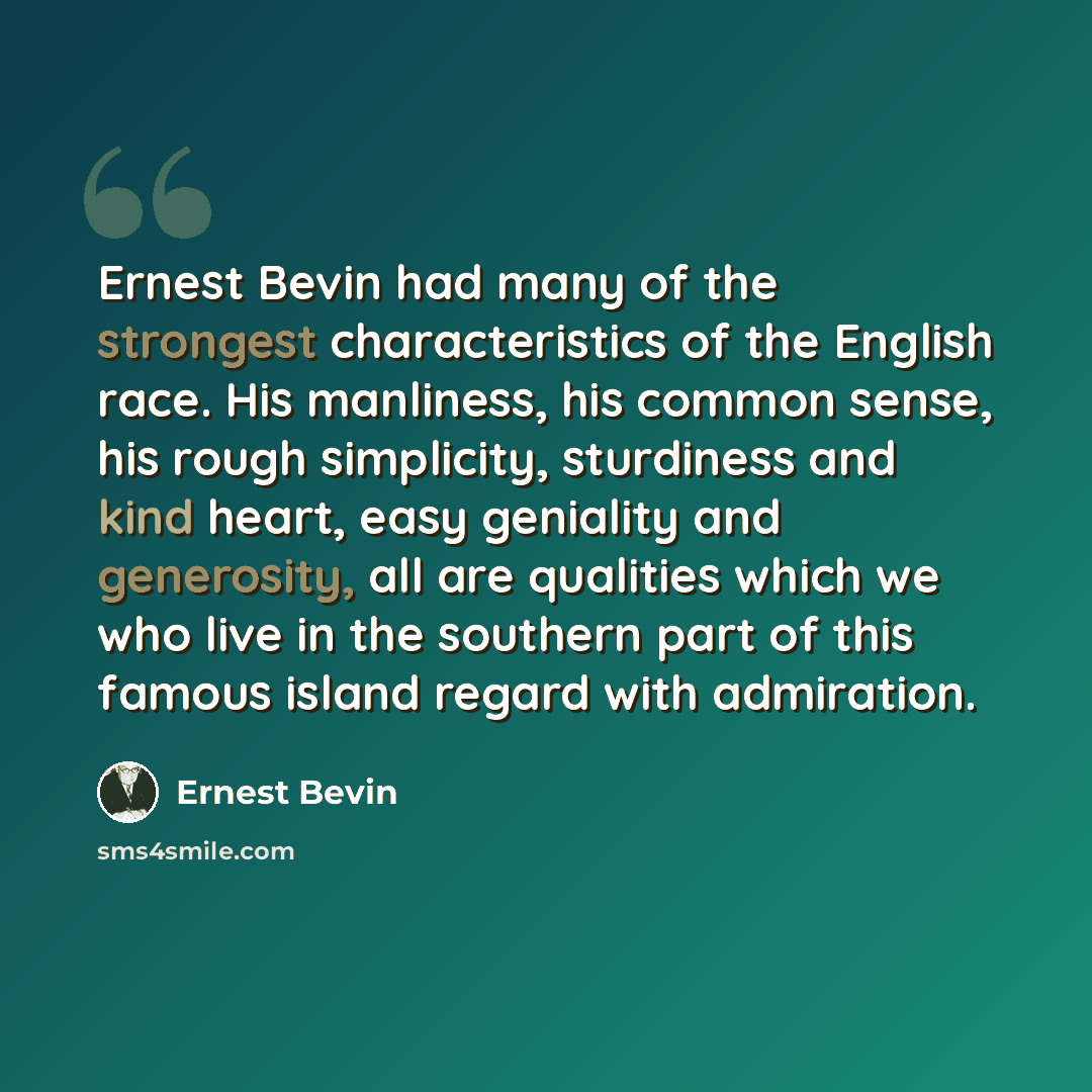 “Ernest Bevin had many of the strongest characteristics of the English race. His manliness, his common sense, his rough simplicity, sturdiness and kind heart, easy geniality and generosity, all are qualities which we who live in the southern part of this famous island regard with admiration.” quote by Ernest Bevin