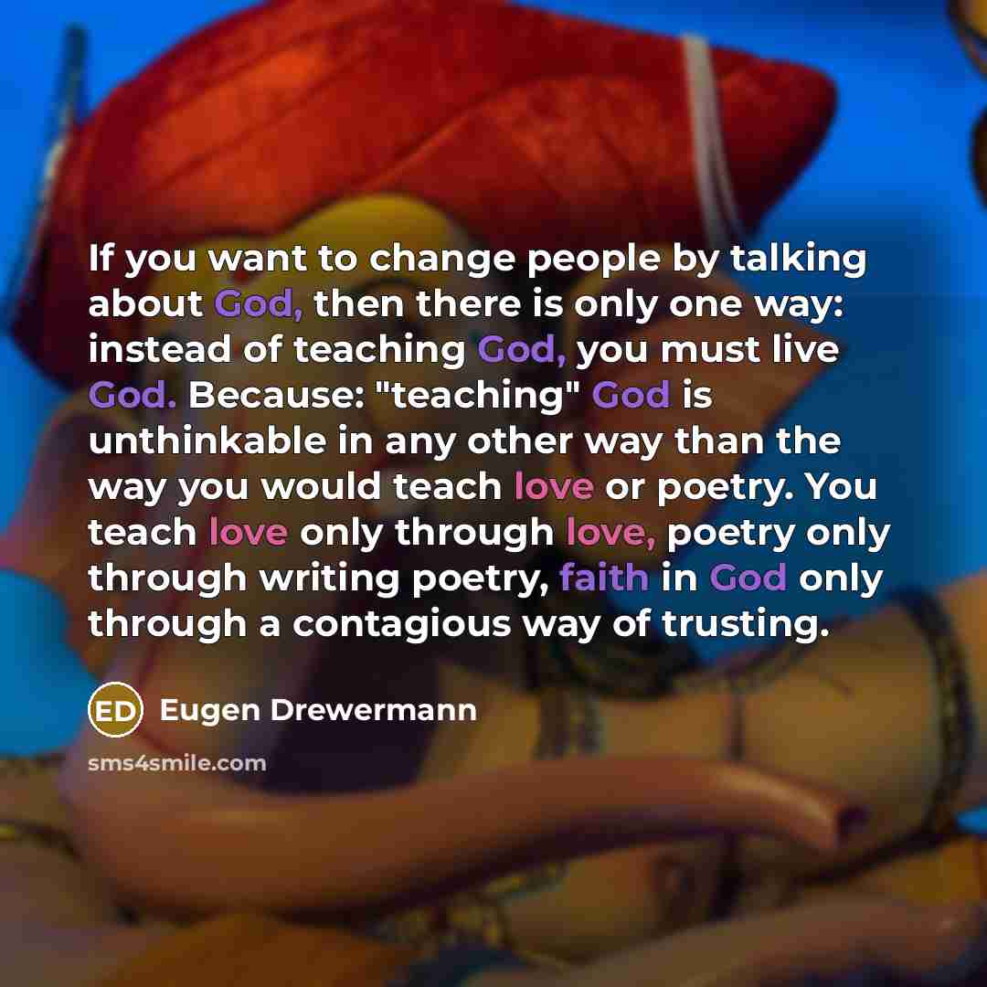 “If you want to change people by talking about God, then there is only one way: instead of teaching God, you must live God. Because: "teaching" God is unthinkable in any other way than the way you would teach love or poetry. You teach love only through love, poetry only through writing poetry…” quote by Eugen Drewermann