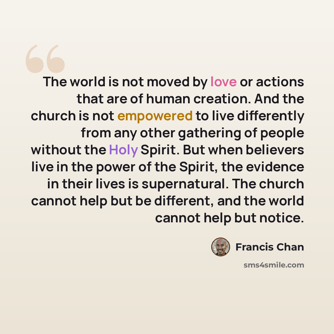 “The world is not moved by love or actions that are of human creation. And the church is not empowered to live differently from any other gathering of people without the Holy Spirit. But when believers live in the power of the Spirit, the evidence in their lives is supernatural. The church cannot…” quote by Francis Chan