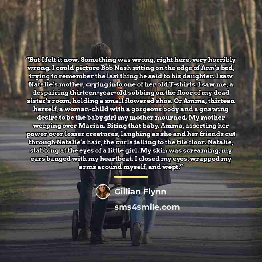 “But I felt it now. Something was wrong, right here, very horribly wrong. I could picture Bob Nash sitting on the edge of Ann’s bed, trying to remember the last thing he said to his daughter. I saw Natalie’s mother, crying into one of her old T-shirts. I saw me, a despairing thirteen-year-old…” quote by Gillian Flynn
