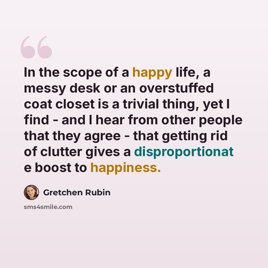 “In the scope of a happy life, a messy desk or an overstuffed coat closet is a trivial thing, yet I find - and I hear from other people that they agree - that getting rid of clutter gives a disproportionat e boost to happiness.” quote by Gretchen Rubin