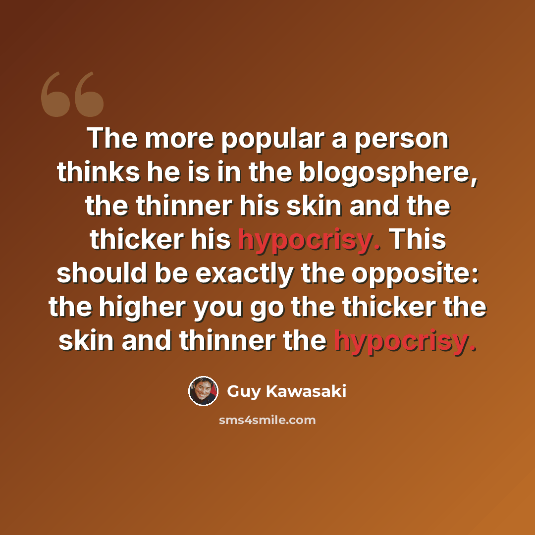 “The more popular a person thinks he is in the blogosphere, the thinner his skin and the thicker his hypocrisy. This should be exactly the opposite: the higher you go the thicker the skin and thinner the hypocrisy.” quote by Guy Kawasaki