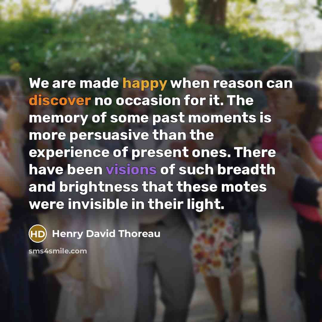 “We are made happy when reason can discover no occasion for it. The memory of some past moments is more persuasive than the experience of present ones. There have been visions of such breadth and brightness that these motes were invisible in their light.” quote by Henry David Thoreau