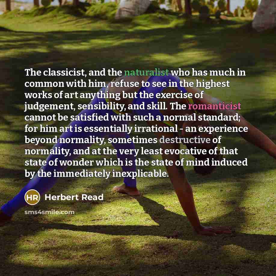 “The classicist, and the naturalist who has much in common with him, refuse to see in the highest works of art anything but the exercise of judgement, sensibility, and skill. The romanticist cannot be satisfied with such a normal standard; for him art is essentially irrational - an experience…” quote by Herbert Read