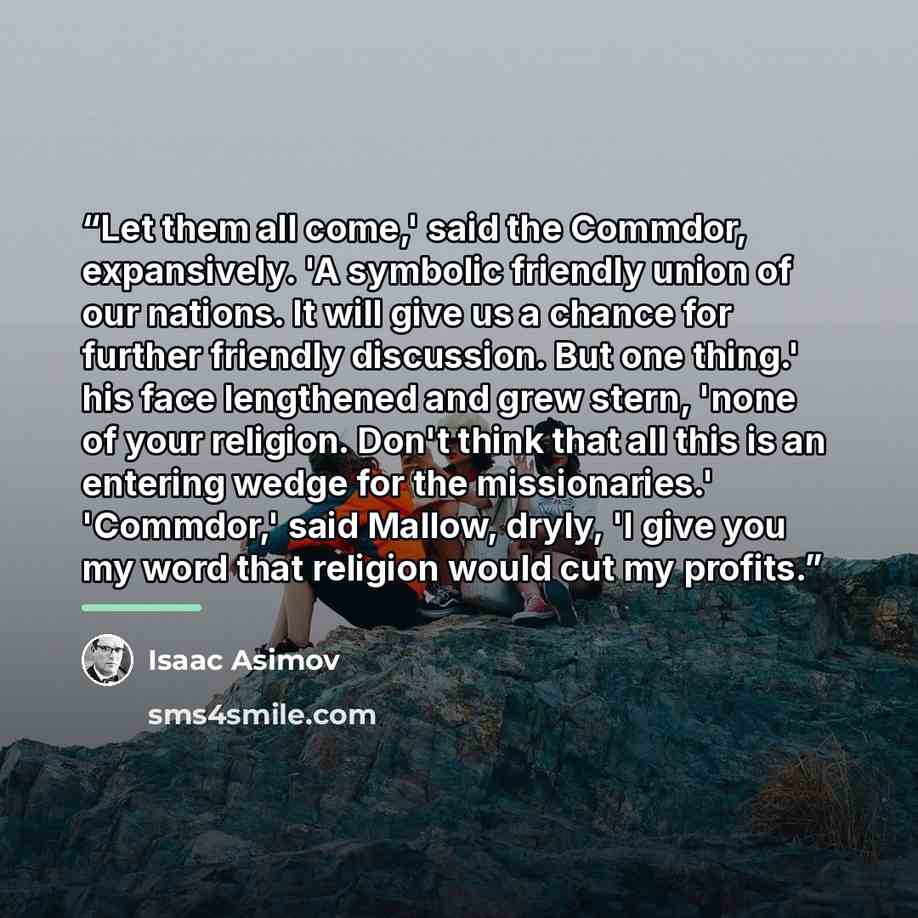 “Let them all come,' said the Commdor, expansively. 'A symbolic friendly union of our nations. It will give us a chance for further friendly discussion. But one thing.' his face lengthened and grew stern, 'none of your religion. Don't think that all this is an entering wedge for the missionaries.'…” quote by Isaac Asimov