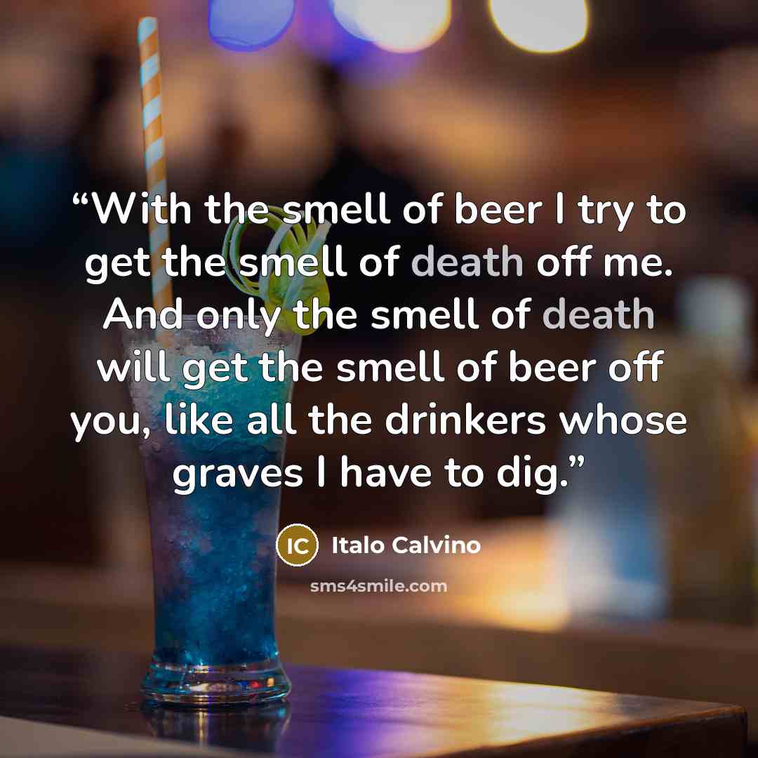 “With the smell of beer I try to get the smell of death off me. And only the smell of death will get the smell of beer off you, like all the drinkers whose graves I have to dig.” quote by Italo Calvino