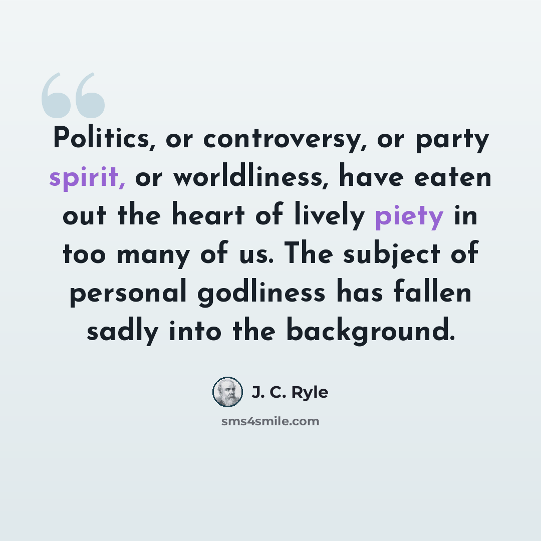“Politics, or controversy, or party spirit, or worldliness, have eaten out the heart of lively piety in too many of us. The subject of personal godliness has fallen sadly into the background.” quote by J. C. Ryle