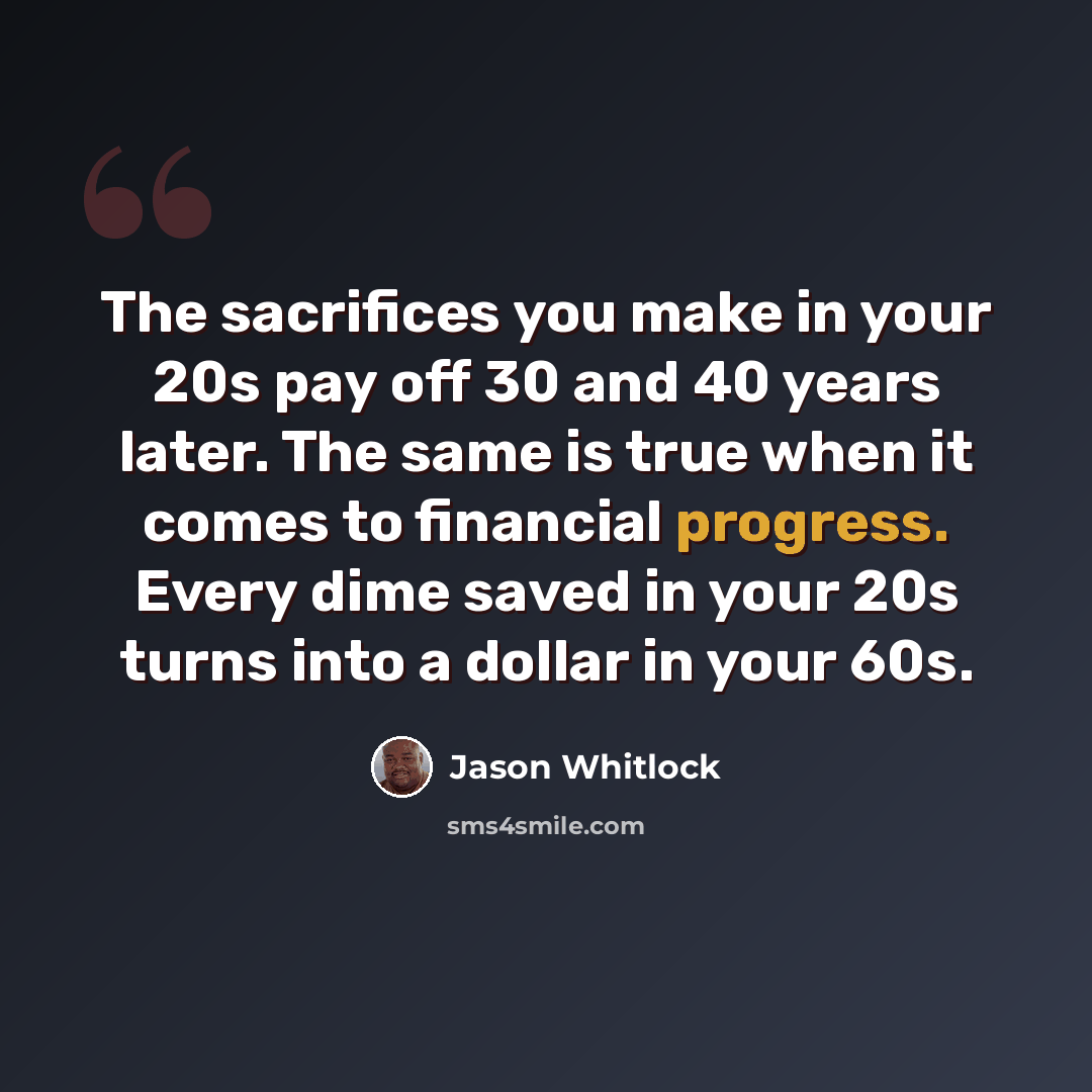 “The sacrifices you make in your 20s pay off 30 and 40 years later. The same is true when it comes to financial progress. Every dime saved in your 20s turns into a dollar in your 60s.” quote by Jason Whitlock