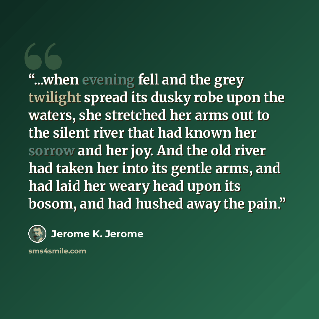 “...when evening fell and the grey twilight spread its dusky robe upon the waters, she stretched her arms out to the silent river that had known her sorrow and her joy. And the old river had taken her into its gentle arms, and had laid her weary head upon its bosom, and had hushed away the pain.” quote by Jerome K. Jerome