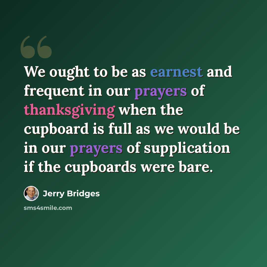 “We ought to be as earnest and frequent in our prayers of thanksgiving when the cupboard is full as we would be in our prayers of supplication if the cupboards were bare.” quote by Jerry Bridges