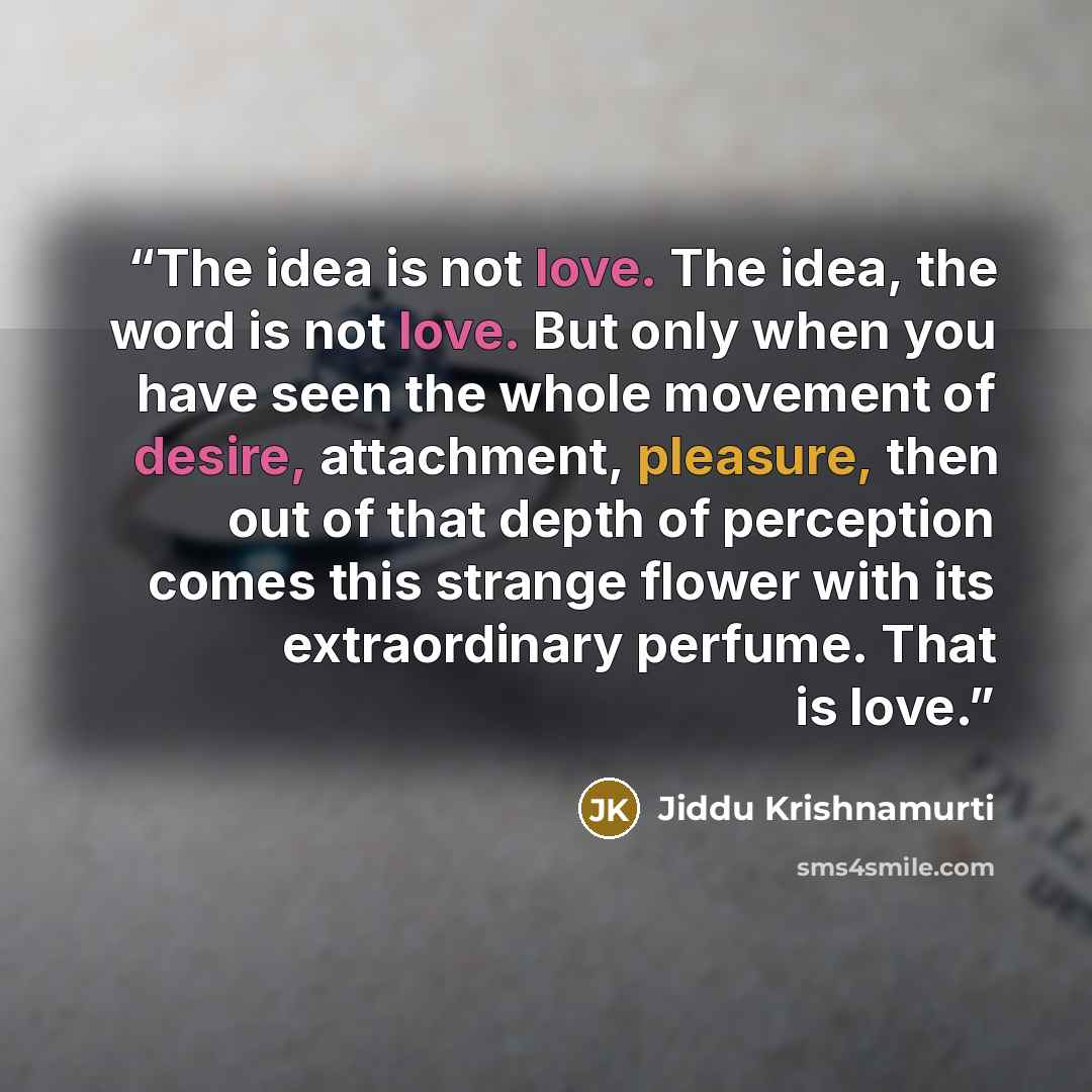 “The idea is not love. The idea, the word is not love. But only when you have seen the whole movement of desire, attachment, pleasure, then out of that depth of perception comes this strange flower with its extraordinary perfume. That is love.” quote by Jiddu Krishnamurti