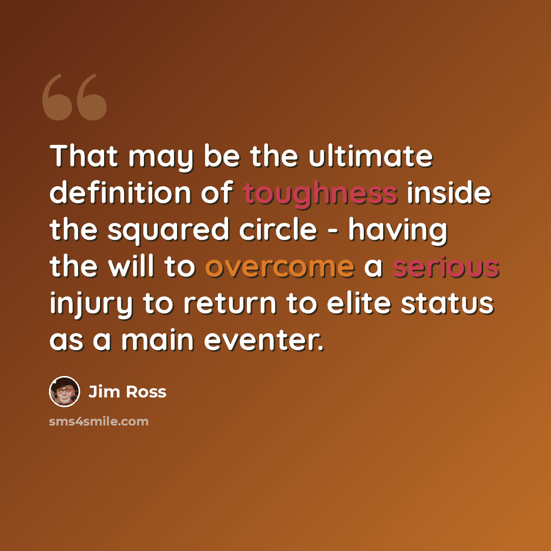 “That may be the ultimate definition of toughness inside the squared circle - having the will to overcome a serious injury to return to elite status as a main eventer.” quote by Jim Ross