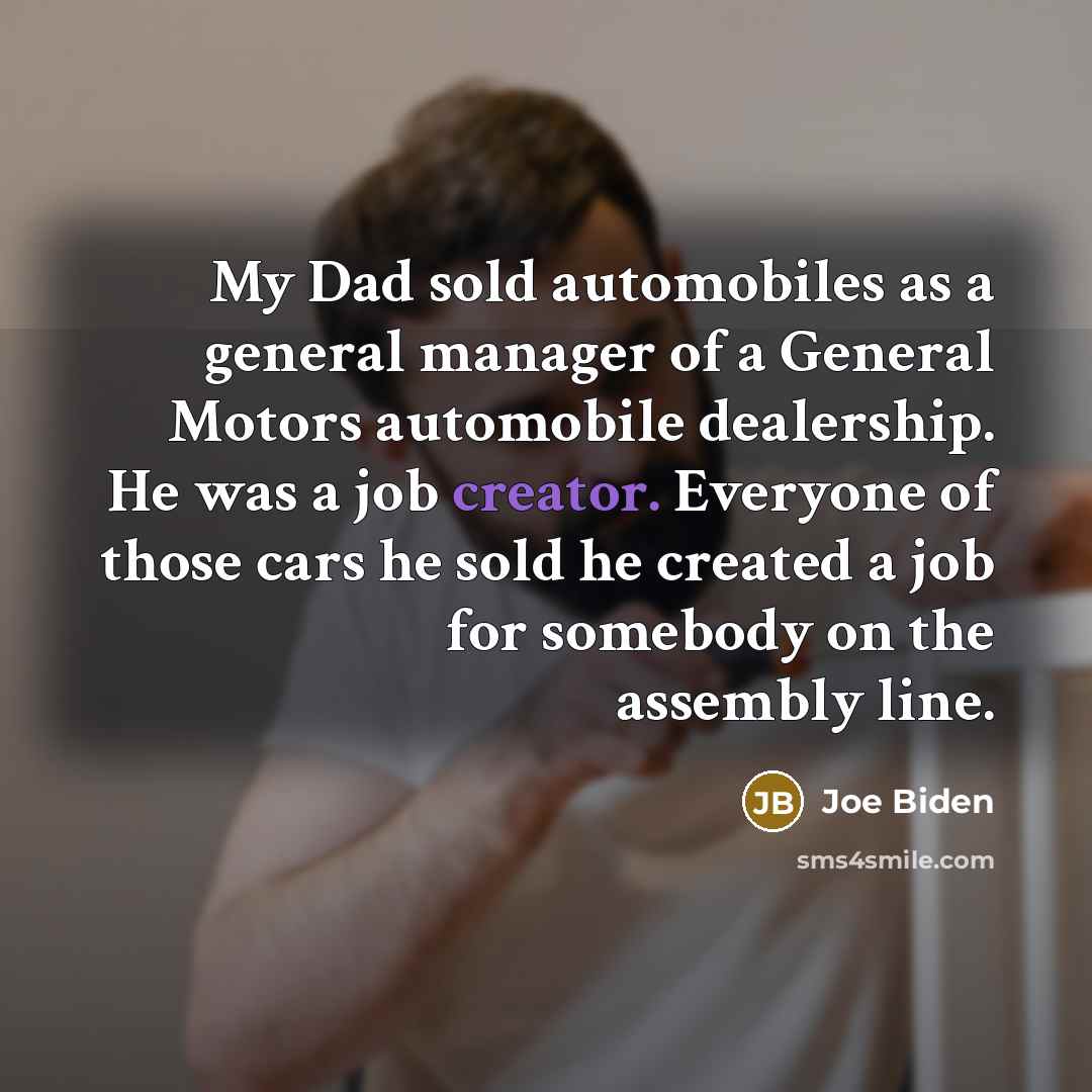 “My Dad sold automobiles as a general manager of a General Motors automobile dealership. He was a job creator. Everyone of those cars he sold he created a job for somebody on the assembly line.” quote by Joe Biden