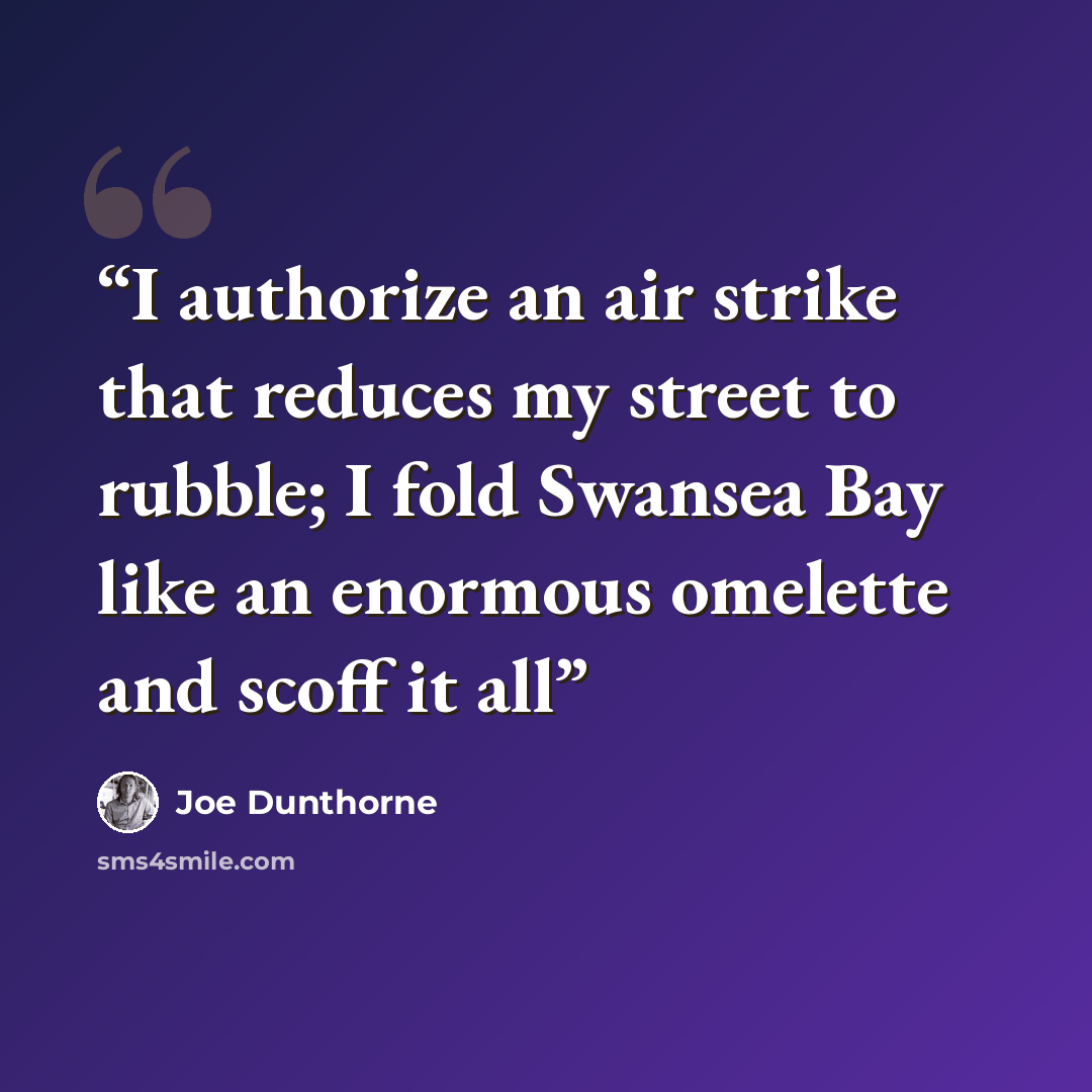 “I authorize an air strike that reduces my street to rubble; I fold Swansea Bay like an enormous omelette and scoff it all” quote by Joe Dunthorne