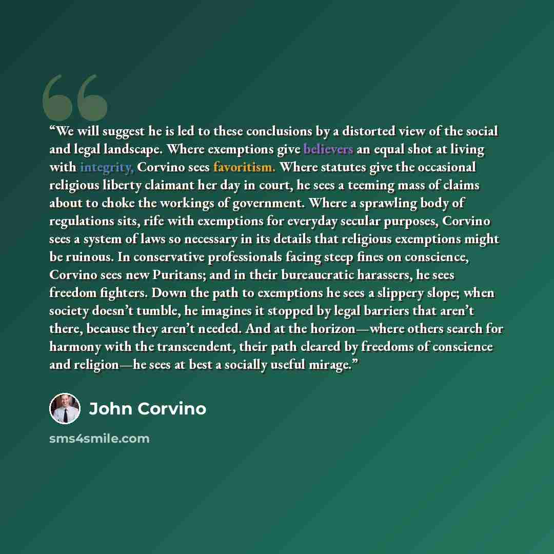 “We will suggest he is led to these conclusions by a distorted view of the social and legal landscape. Where exemptions give believers an equal shot at living with integrity, Corvino sees favoritism. Where statutes give the occasional religious liberty claimant her day in court, he sees a teeming…” quote by John Corvino