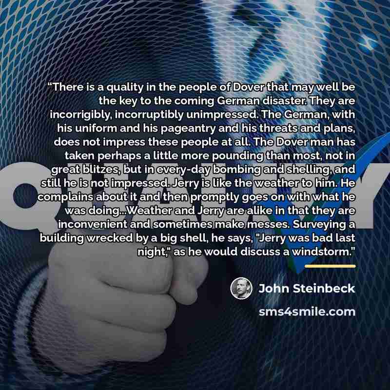 “There is a quality in the people of Dover that may well be the key to the coming German disaster. They are incorrigibly, incorruptibly unimpressed. The German, with his uniform and his pageantry and his threats and plans, does not impress these people at all. The Dover man has taken perhaps a…” quote by John Steinbeck
