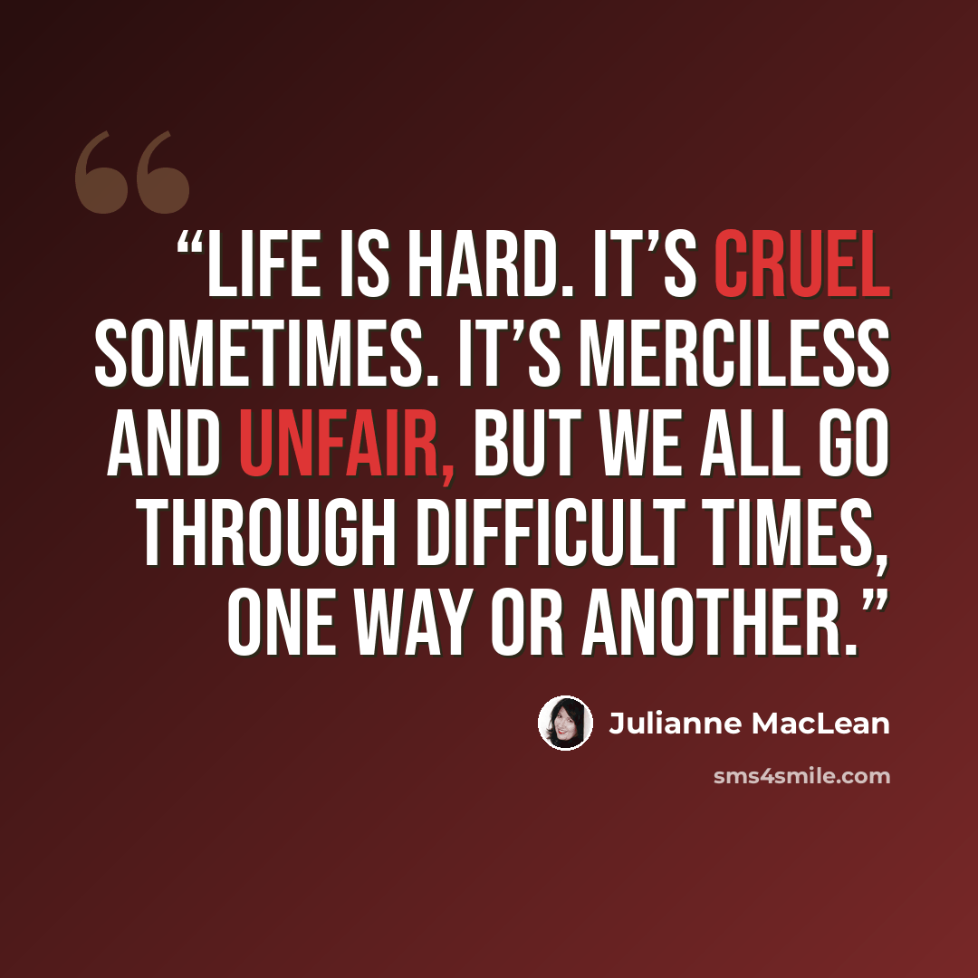 “Life is hard. It’s cruel sometimes. It’s merciless and unfair, but we all go through difficult times, one way or another.” quote by Julianne MacLean