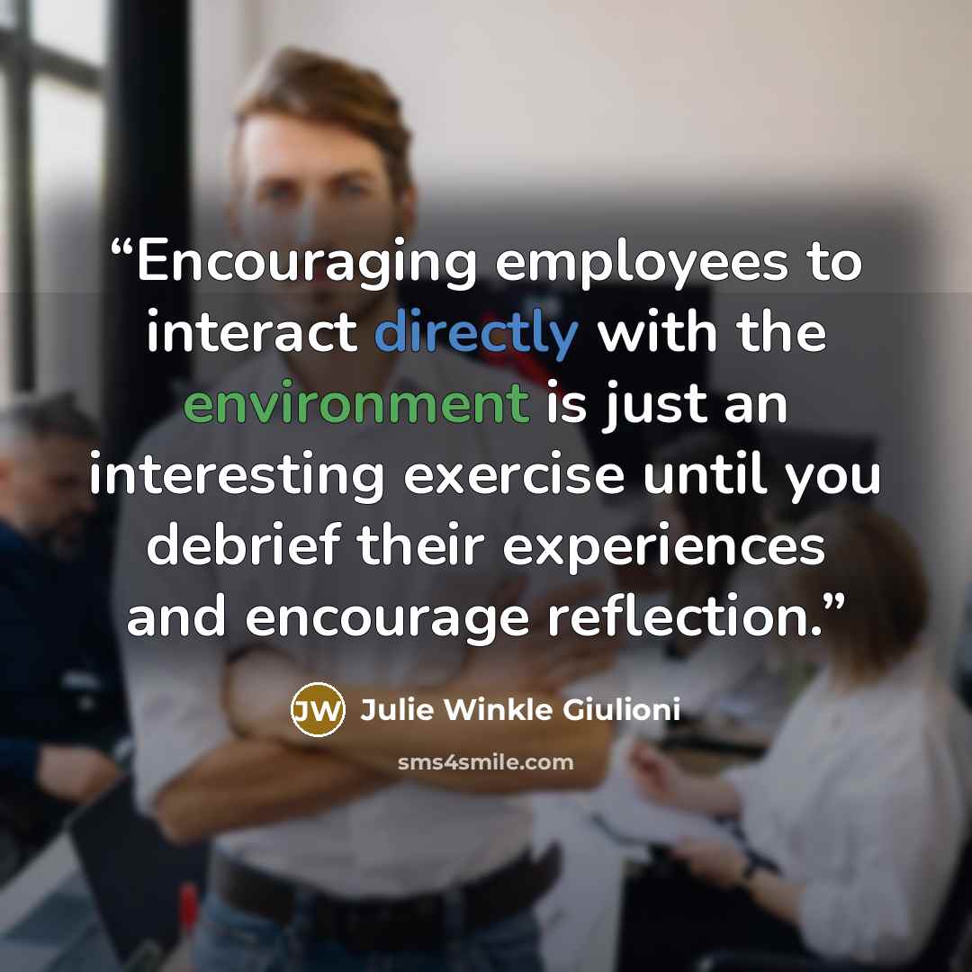 “Encouraging employees to interact directly with the environment is just an interesting exercise until you debrief their experiences and encourage reflection.” quote by Julie Winkle Giulioni