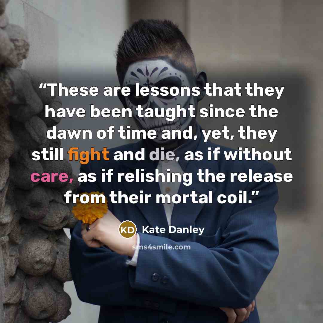 “These are lessons that they have been taught since the dawn of time and, yet, they still fight and die, as if without care, as if relishing the release from their mortal coil.” quote by Kate Danley