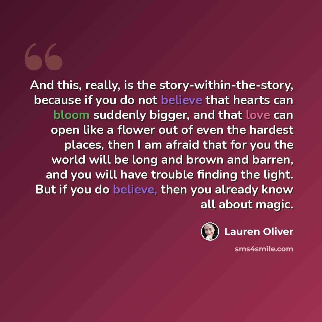 “And this, really, is the story-within-the-story, because if you do not believe that hearts can bloom suddenly bigger, and that love can open like a flower out of even the hardest places, then I am afraid that for you the world will be long and brown and barren, and you will have trouble finding…” quote by Lauren Oliver