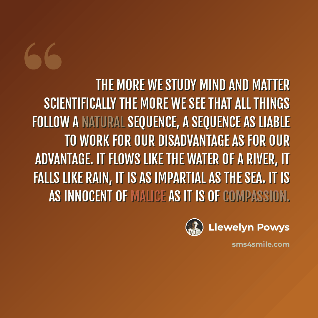 “The more we study mind and matter scientifically the more we see that all things follow a natural sequence, a sequence as liable to work for our disadvantage as for our advantage. It flows like the water of a river, it falls like rain, it is as impartial as the sea. It is as innocent of malice as…” quote by Llewelyn Powys
