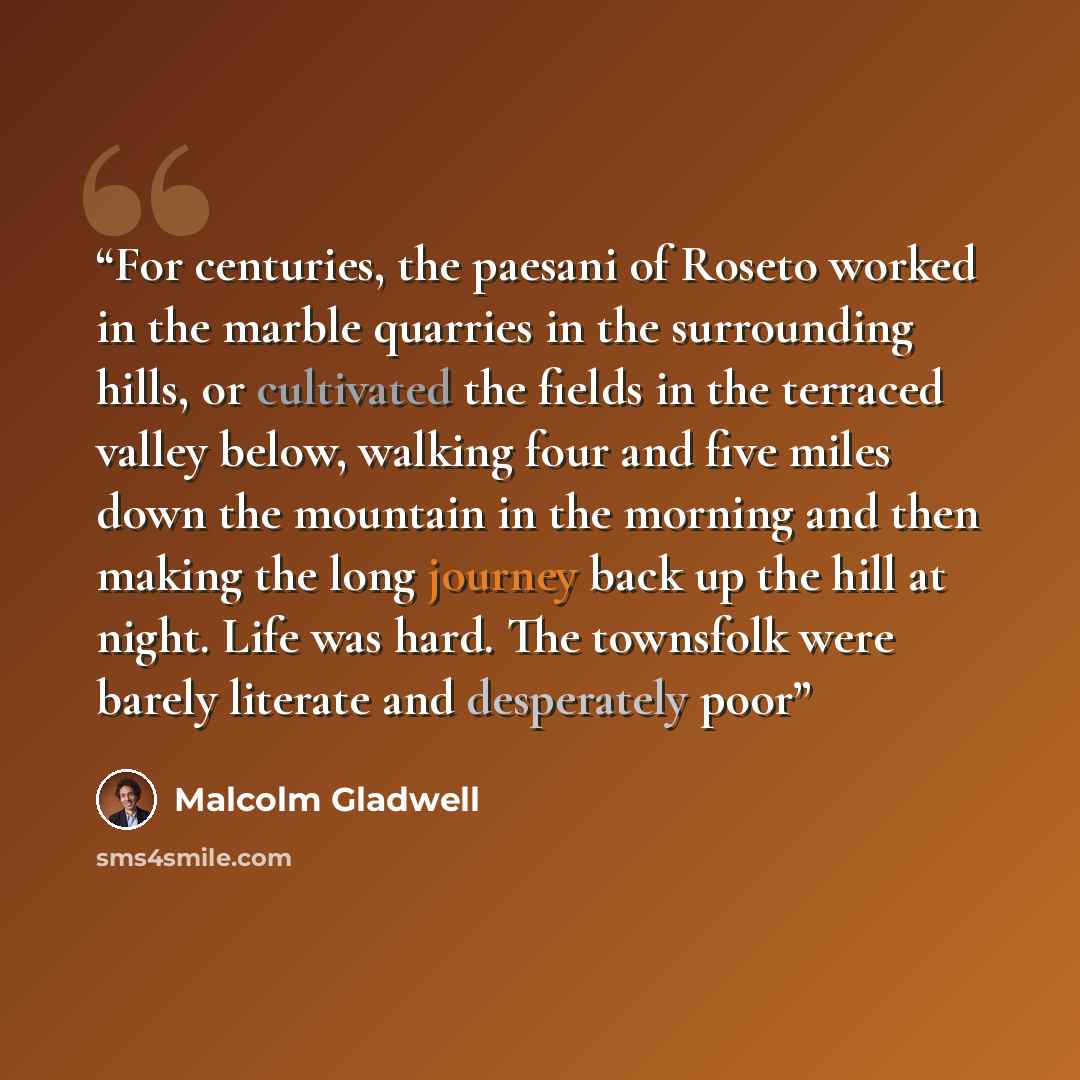 “For centuries, the paesani of Roseto worked in the marble quarries in the surrounding hills, or cultivated the fields in the terraced valley below, walking four and five miles down the mountain in the morning and then making the long journey back up the hill at night. Life was hard. The townsfolk…” quote by Malcolm Gladwell