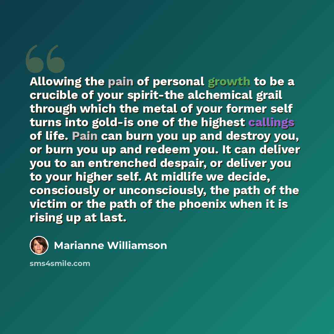 “Allowing the pain of personal growth to be a crucible of your spirit-the alchemical grail through which the metal of your former self turns into gold-is one of the highest callings of life. Pain can burn you up and destroy you, or burn you up and redeem you. It can deliver you to an entrenched…” quote by Marianne Williamson
