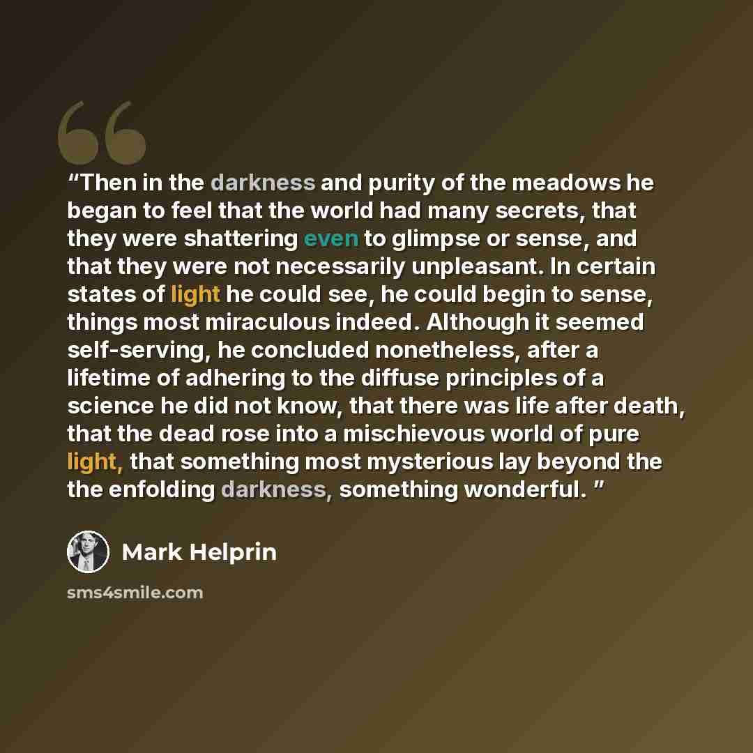 “Then in the darkness and purity of the meadows he began to feel that the world had many secrets, that they were shattering even to glimpse or sense, and that they were not necessarily unpleasant. In certain states of light he could see, he could begin to sense, things most miraculous indeed…” quote by Mark Helprin