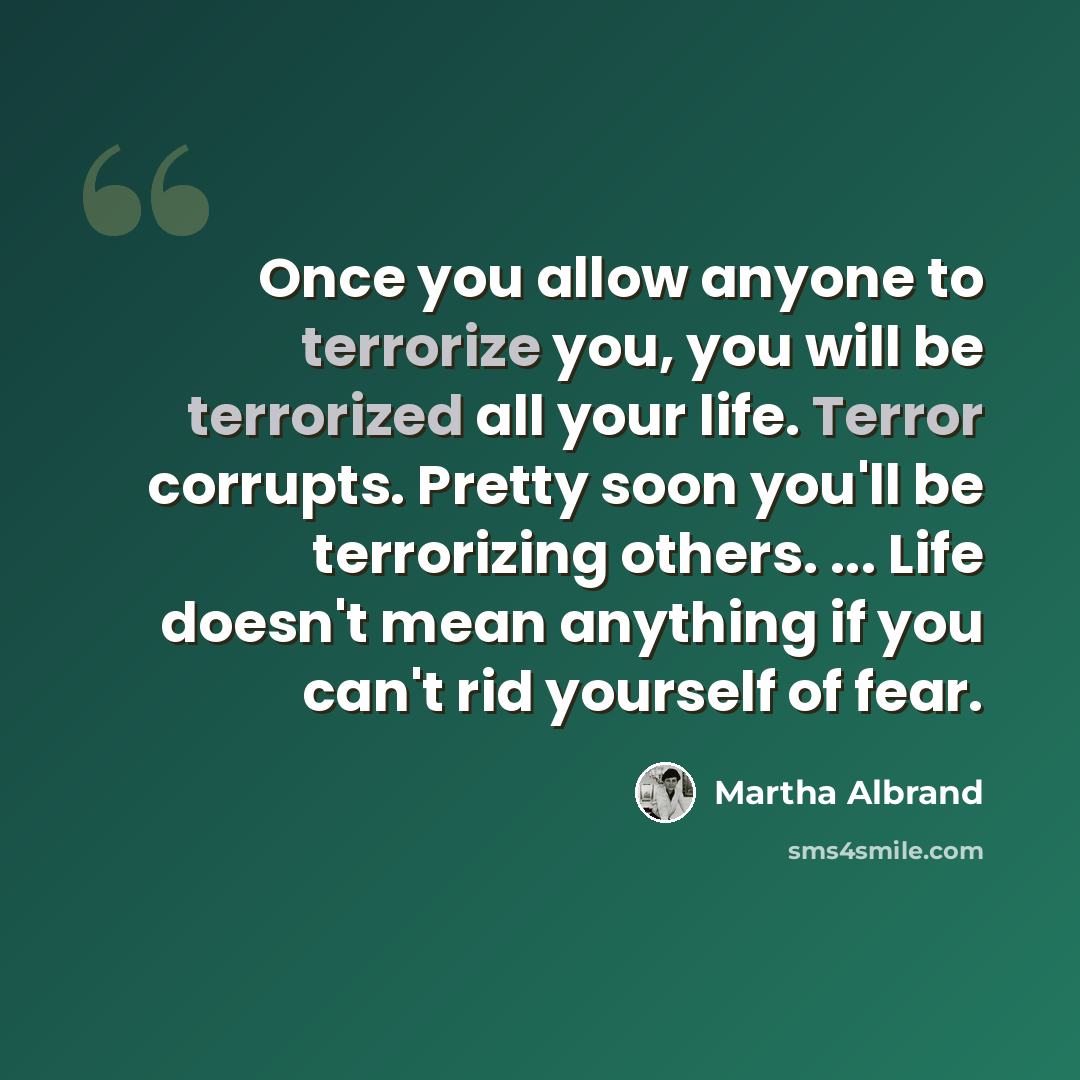 “Once you allow anyone to terrorize you, you will be terrorized all your life. Terror corrupts. Pretty soon you'll be terrorizing others. ... Life doesn't mean anything if you can't rid yourself of fear.” quote by Martha Albrand