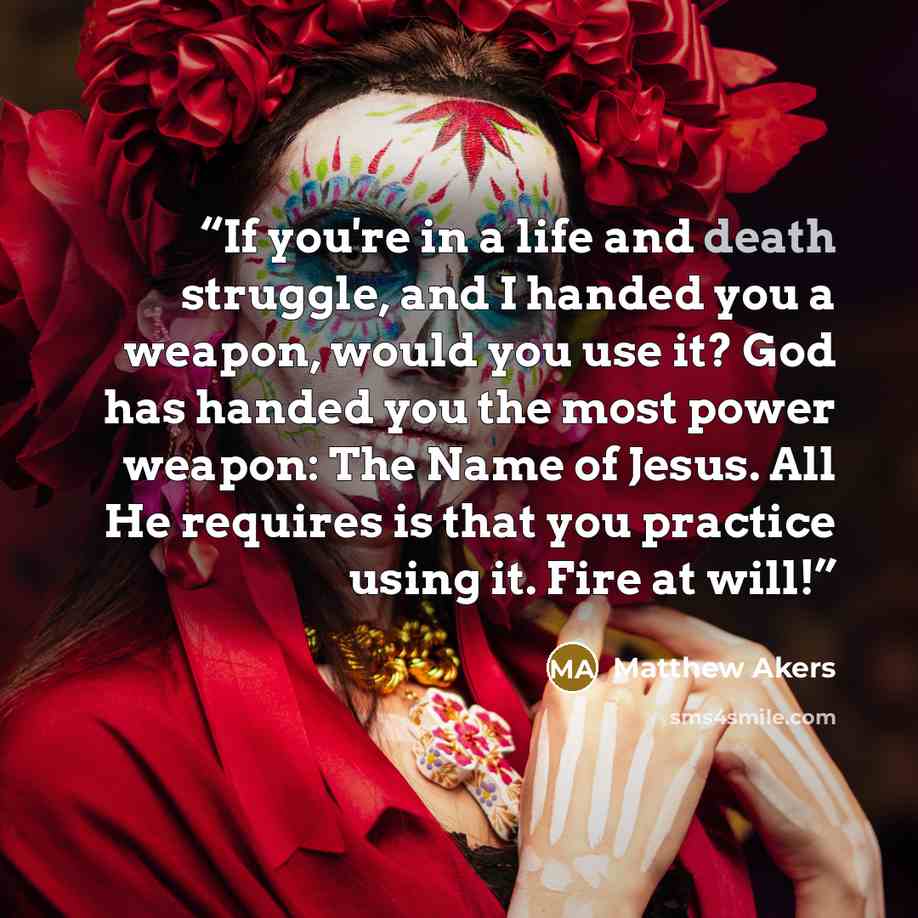 “If you're in a life and death struggle, and I handed you a weapon, would you use it? God has handed you the most power weapon: The Name of Jesus. All He requires is that you practice using it. Fire at will!” quote by Matthew Akers