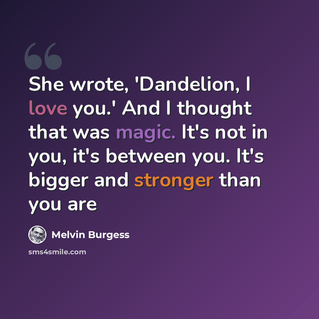 “She wrote, 'Dandelion, I love you.' And I thought that was magic. It's not in you, it's between you. It's bigger and stronger than you are” quote by Melvin Burgess